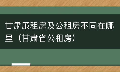 甘肃廉租房及公租房不同在哪里（甘肃省公租房）