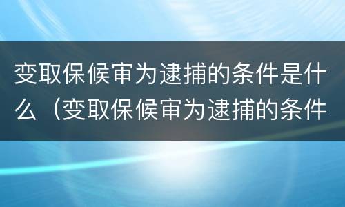 变取保候审为逮捕的条件是什么（变取保候审为逮捕的条件是什么呢）