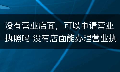没有营业店面，可以申请营业执照吗 没有店面能办理营业执照吗