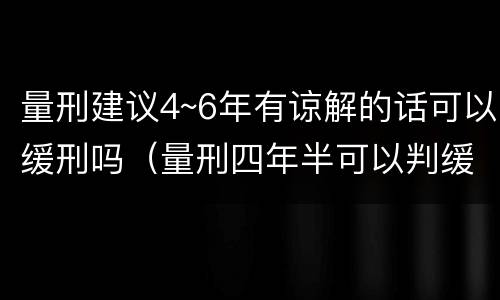 量刑建议4~6年有谅解的话可以缓刑吗（量刑四年半可以判缓吗?）