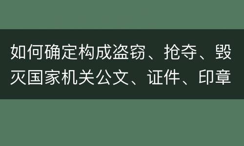 如何确定构成盗窃、抢夺、毁灭国家机关公文、证件、印章罪