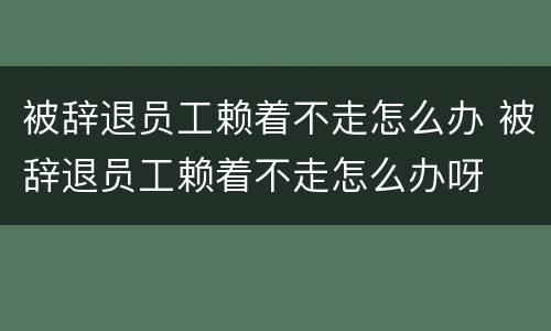 被辞退员工赖着不走怎么办 被辞退员工赖着不走怎么办呀