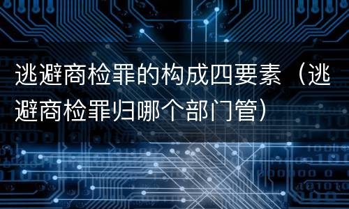 逃避商检罪的构成四要素（逃避商检罪归哪个部门管）