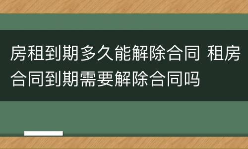 房租到期多久能解除合同 租房合同到期需要解除合同吗