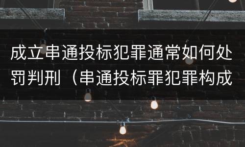 成立串通投标犯罪通常如何处罚判刑（串通投标罪犯罪构成）