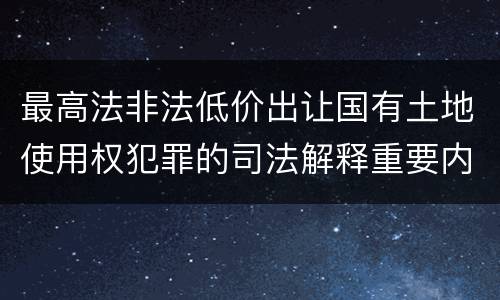 最高法非法低价出让国有土地使用权犯罪的司法解释重要内容是什么