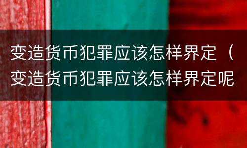 变造货币犯罪应该怎样界定（变造货币犯罪应该怎样界定呢）
