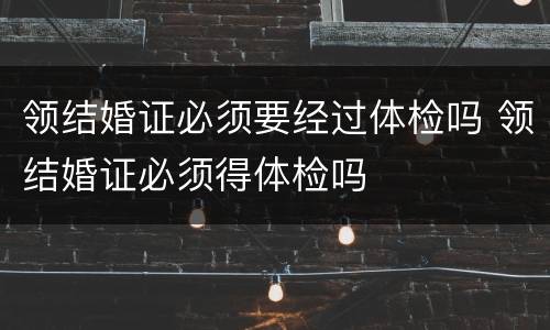 领结婚证必须要经过体检吗 领结婚证必须得体检吗