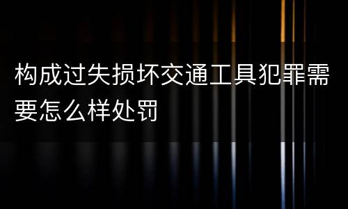 构成过失损坏交通工具犯罪需要怎么样处罚