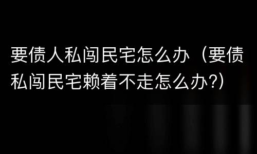 要债人私闯民宅怎么办（要债私闯民宅赖着不走怎么办?）