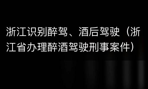 浙江识别醉驾、酒后驾驶（浙江省办理醉酒驾驶刑事案件）