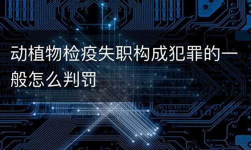 动植物检疫失职构成犯罪的一般怎么判罚