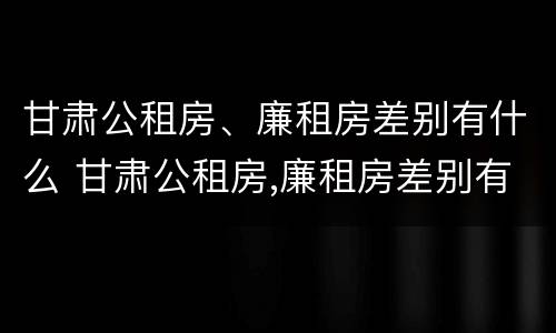 甘肃公租房、廉租房差别有什么 甘肃公租房,廉租房差别有什么不同