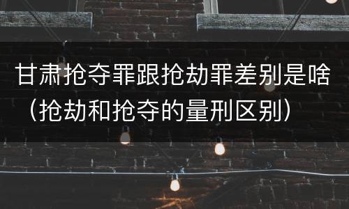 甘肃抢夺罪跟抢劫罪差别是啥（抢劫和抢夺的量刑区别）
