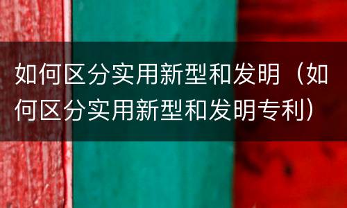 如何区分实用新型和发明（如何区分实用新型和发明专利）