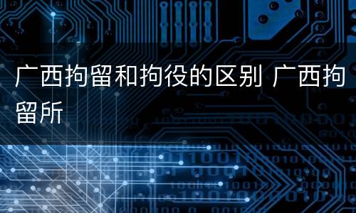 广西拘留和拘役的区别 广西拘留所