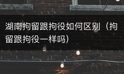 湖南拘留跟拘役如何区别（拘留跟拘役一样吗）