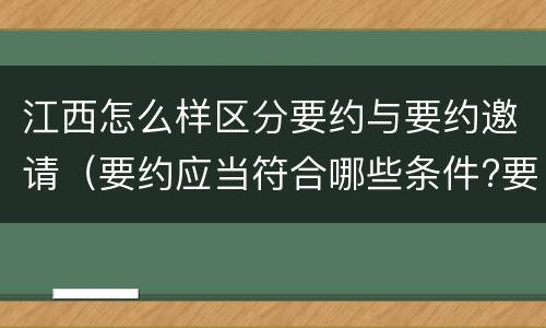 江西怎么样区分要约与要约邀请（要约应当符合哪些条件?要约与要约邀请有什么区别）