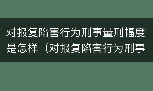 对报复陷害行为刑事量刑幅度是怎样（对报复陷害行为刑事量刑幅度是怎样定的）