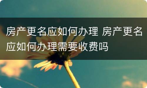 房产更名应如何办理 房产更名应如何办理需要收费吗