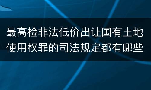 最高检非法低价出让国有土地使用权罪的司法规定都有哪些
