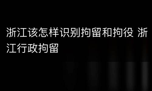 浙江该怎样识别拘留和拘役 浙江行政拘留