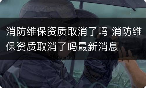 消防维保资质取消了吗 消防维保资质取消了吗最新消息