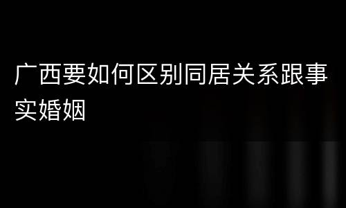 广西要如何区别同居关系跟事实婚姻