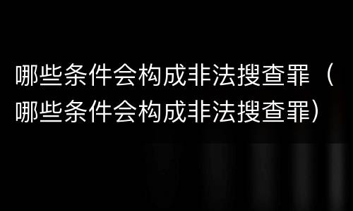 哪些条件会构成非法搜查罪（哪些条件会构成非法搜查罪）