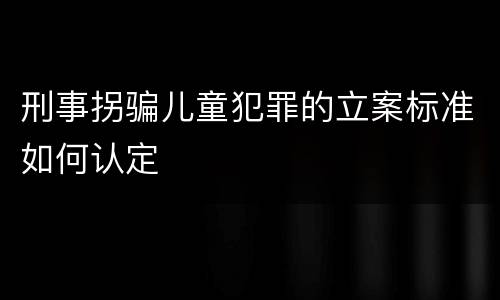 刑事拐骗儿童犯罪的立案标准如何认定