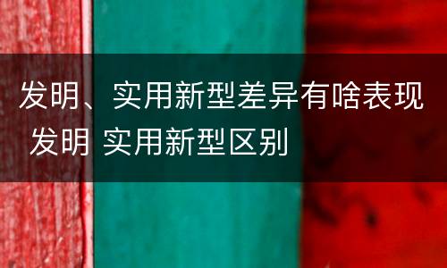 发明、实用新型差异有啥表现 发明 实用新型区别