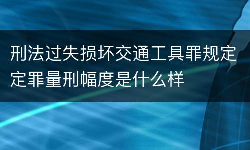 刑法过失损坏交通工具罪规定定罪量刑幅度是什么样