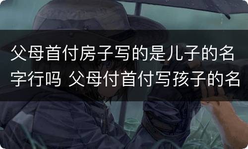 父母首付房子写的是儿子的名字行吗 父母付首付写孩子的名房子属于谁