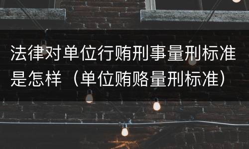 法律对单位行贿刑事量刑标准是怎样（单位贿赂量刑标准）