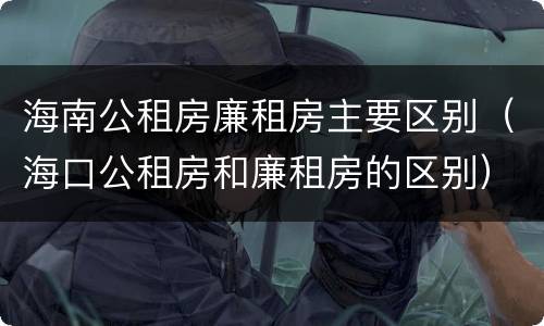 海南公租房廉租房主要区别（海口公租房和廉租房的区别）