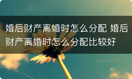 婚后财产离婚时怎么分配 婚后财产离婚时怎么分配比较好