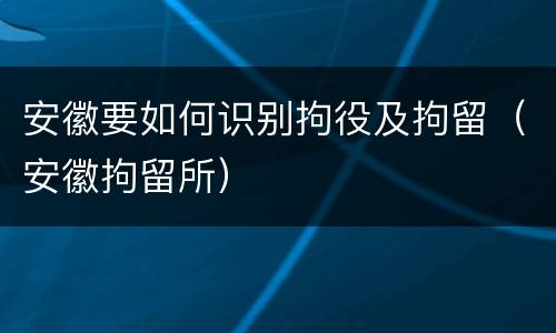 安徽要如何识别拘役及拘留（安徽拘留所）