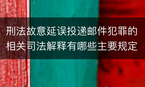 刑法故意延误投递邮件犯罪的相关司法解释有哪些主要规定