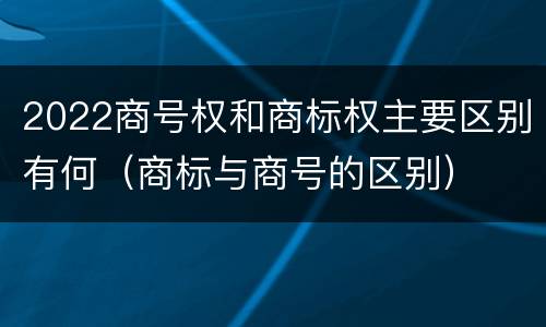 2022商号权和商标权主要区别有何（商标与商号的区别）