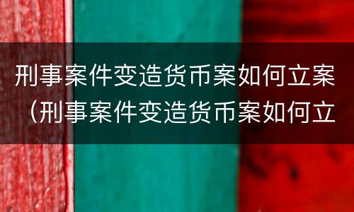 刑事案件变造货币案如何立案（刑事案件变造货币案如何立案的）