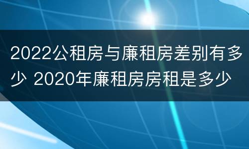 2022公租房与廉租房差别有多少 2020年廉租房房租是多少