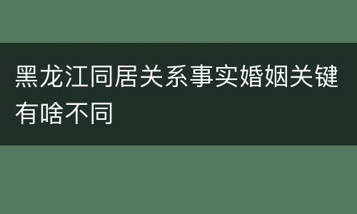 黑龙江同居关系事实婚姻关键有啥不同