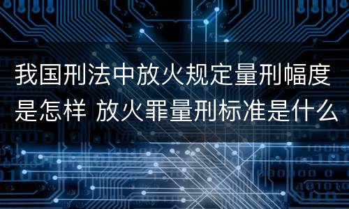 我国刑法中放火规定量刑幅度是怎样 放火罪量刑标准是什么