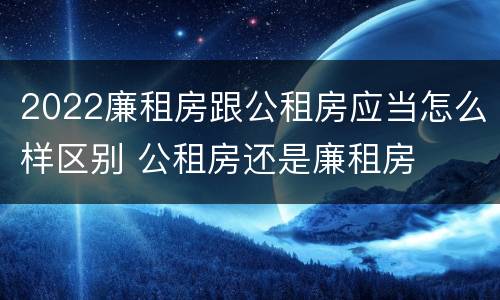 2022廉租房跟公租房应当怎么样区别 公租房还是廉租房