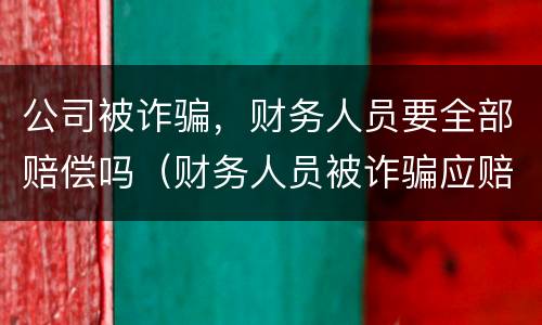 公司被诈骗，财务人员要全部赔偿吗（财务人员被诈骗应赔偿多少公司损失）
