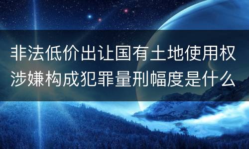 非法低价出让国有土地使用权涉嫌构成犯罪量刑幅度是什么