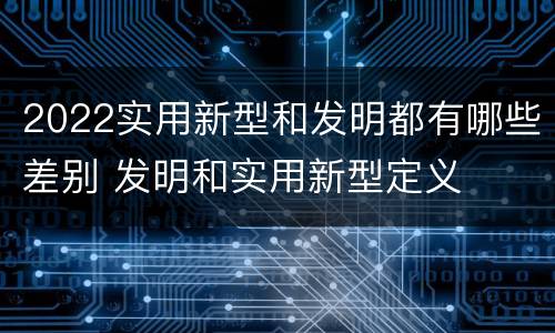 2022实用新型和发明都有哪些差别 发明和实用新型定义