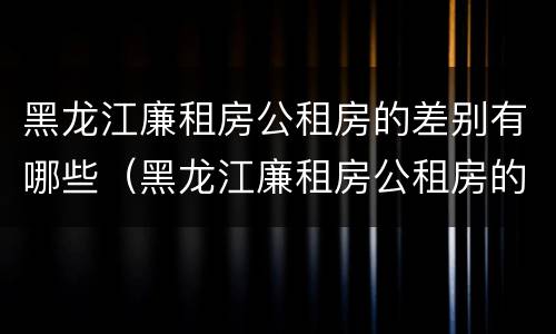 黑龙江廉租房公租房的差别有哪些（黑龙江廉租房公租房的差别有哪些呢）