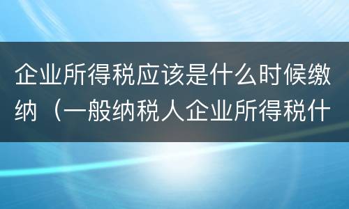 企业所得税应该是什么时候缴纳（一般纳税人企业所得税什么时候缴纳）
