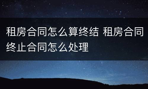 租房合同怎么算终结 租房合同终止合同怎么处理